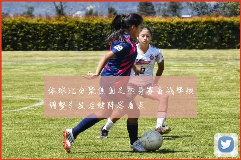 体球比分聚焦国足热身赛备战锋线调整引发后续阵容看点