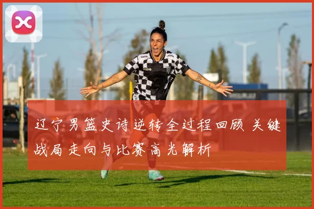 辽宁男篮史诗逆转全过程回顾 关键战局走向与比赛高光解析