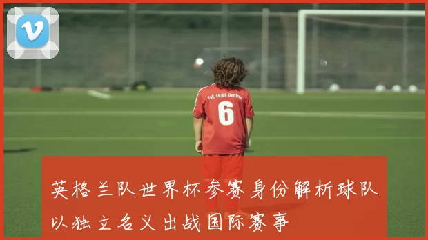 英格兰队世界杯参赛身份解析球队以独立名义出战国际赛事