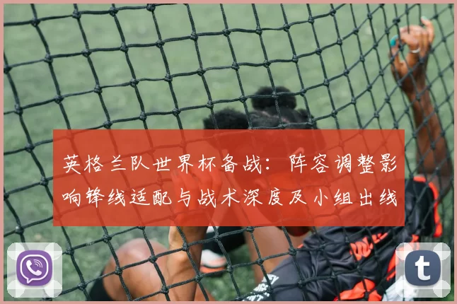 英格兰队世界杯备战：阵容调整影响锋线适配与战术深度及小组出线前景