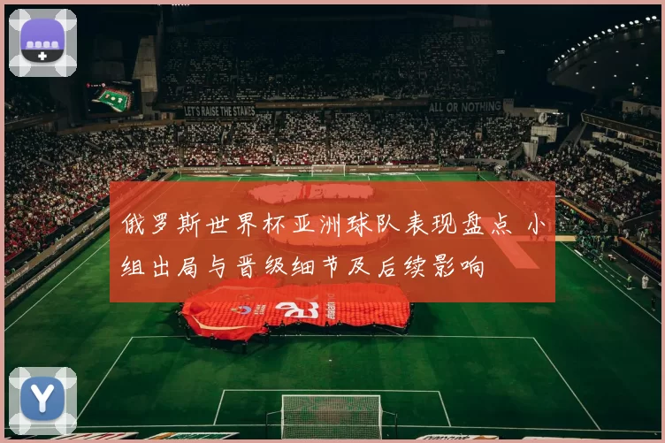 俄罗斯世界杯亚洲球队表现盘点 小组出局与晋级细节及后续影响