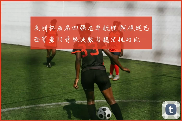 美洲杯历届四强名单梳理 阿根廷巴西等豪门晋级次数与稳定性对比