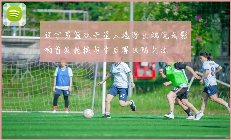 辽宁男篮双子星人选浮出端倪或影响首发轮换与季后赛攻防打法