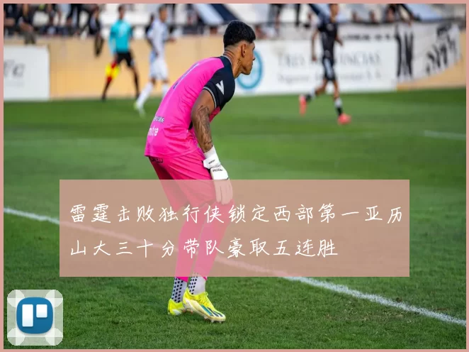 雷霆击败独行侠锁定西部第一亚历山大三十分带队豪取五连胜