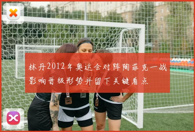 林丹2012年奥运会对阵陶菲克一战影响晋级形势并留下关键看点