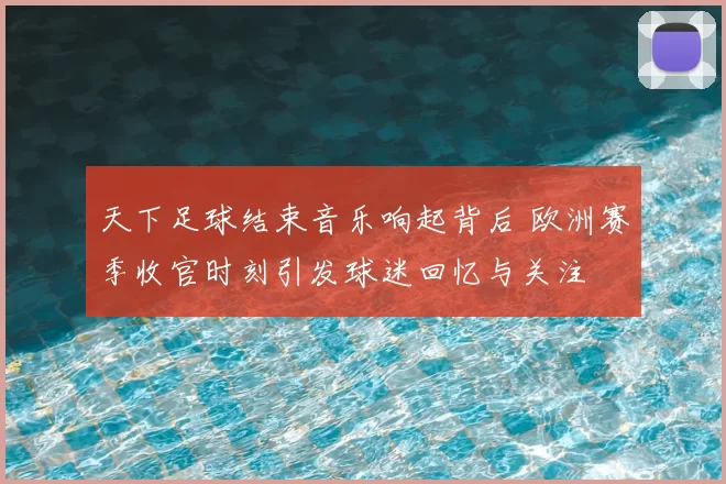 天下足球结束音乐响起背后 欧洲赛季收官时刻引发球迷回忆与关注