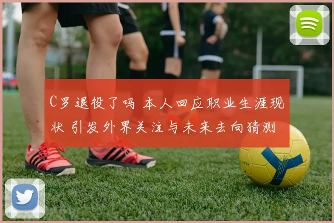 C罗退役了吗 本人回应职业生涯现状 引发外界关注与未来去向猜测