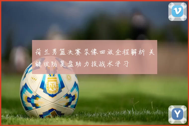 荷兰男篮决赛录像回放全程解析 关键攻防复盘助力技战术学习