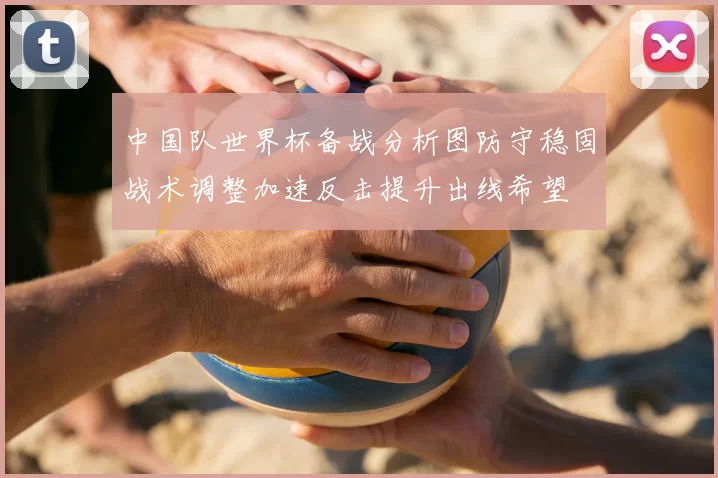 中国队世界杯备战分析图防守稳固战术调整加速反击提升出线希望
