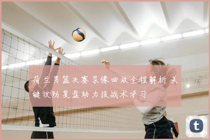 荷兰男篮决赛录像回放全程解析 关键攻防复盘助力技战术学习