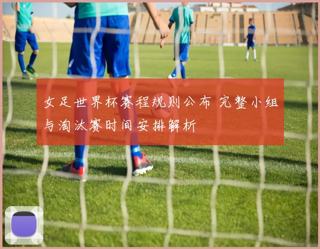 女足世界杯赛程规则公布 完整小组与淘汰赛时间安排解析