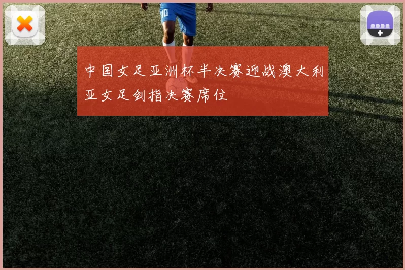 中国女足亚洲杯半决赛迎战澳大利亚女足剑指决赛席位