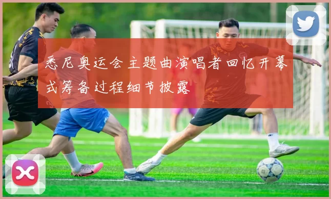 悉尼奥运会主题曲演唱者回忆开幕式筹备过程细节披露