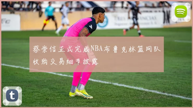 蔡崇信正式完成NBA布鲁克林篮网队收购交易细节披露