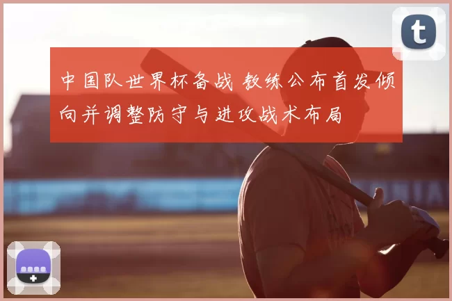 中国队世界杯备战 教练公布首发倾向并调整防守与进攻战术布局