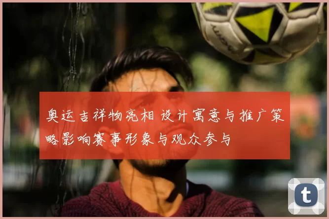 奥运吉祥物亮相 设计寓意与推广策略影响赛事形象与观众参与