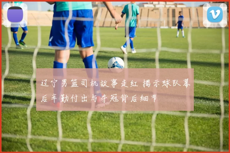 辽宁男篮司机故事走红 揭示球队幕后辛勤付出与夺冠背后细节