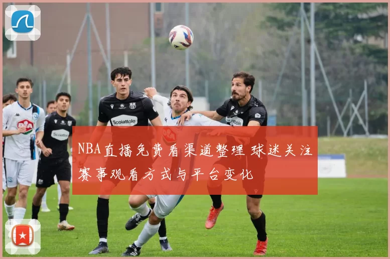 NBA直播免费看渠道整理 球迷关注赛事观看方式与平台变化