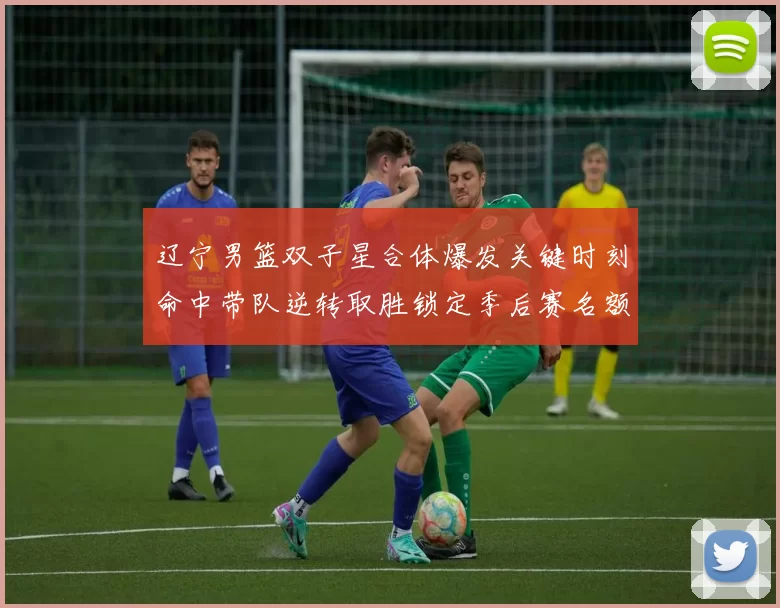 辽宁男篮双子星合体爆发关键时刻命中带队逆转取胜锁定季后赛名额