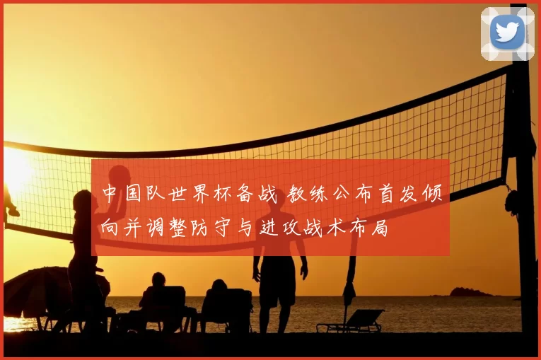 中国队世界杯备战 教练公布首发倾向并调整防守与进攻战术布局