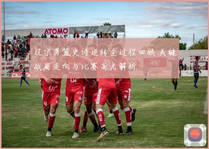 辽宁男篮史诗逆转全过程回顾 关键战局走向与比赛高光解析