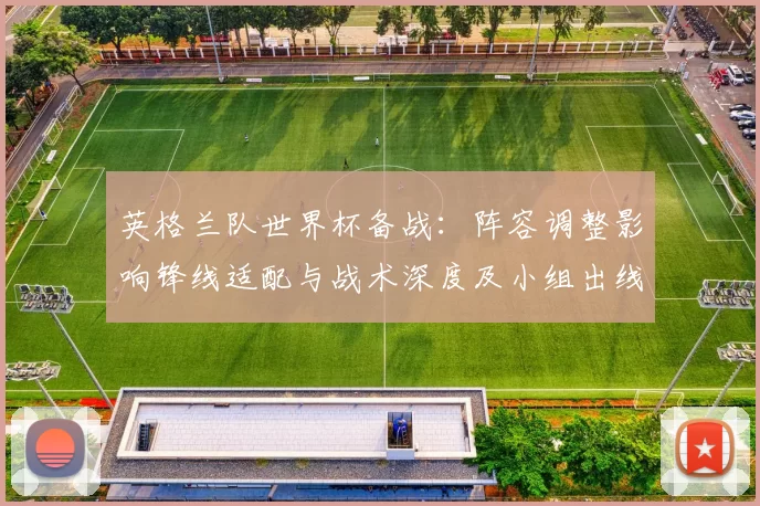 英格兰队世界杯备战：阵容调整影响锋线适配与战术深度及小组出线前景