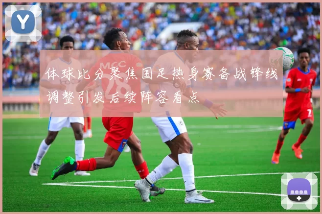 体球比分聚焦国足热身赛备战锋线调整引发后续阵容看点