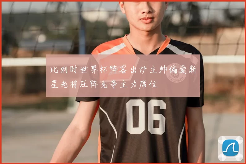 比利时世界杯阵容出炉主帅偏爱新星老将压阵竞争主力席位