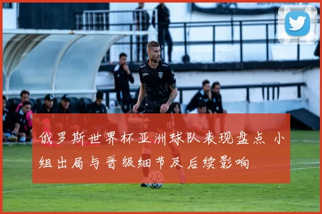 俄罗斯世界杯亚洲球队表现盘点 小组出局与晋级细节及后续影响