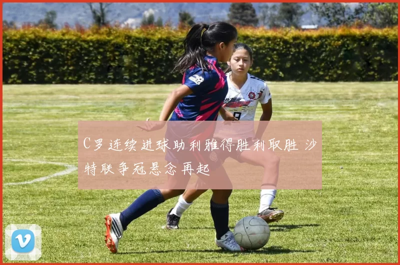 C罗连续进球助利雅得胜利取胜 沙特联争冠悬念再起