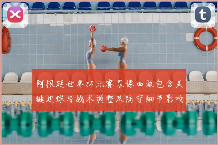 阿根廷世界杯比赛录像回放包含关键进球与战术调整及防守细节影响晋级