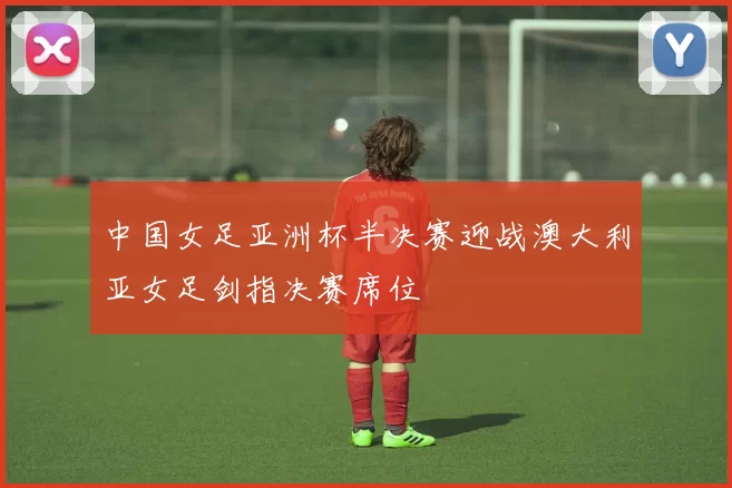 中国女足亚洲杯半决赛迎战澳大利亚女足剑指决赛席位