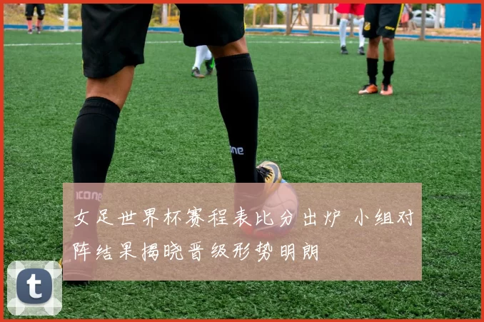 女足世界杯赛程表比分出炉 小组对阵结果揭晓晋级形势明朗