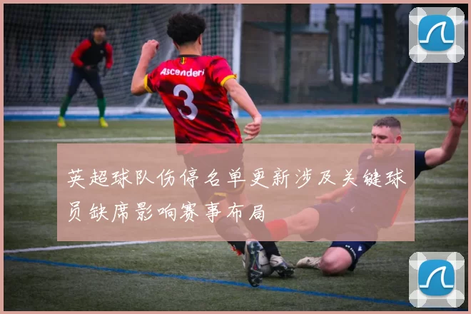 英超球队伤停名单更新涉及关键球员缺席影响赛事布局