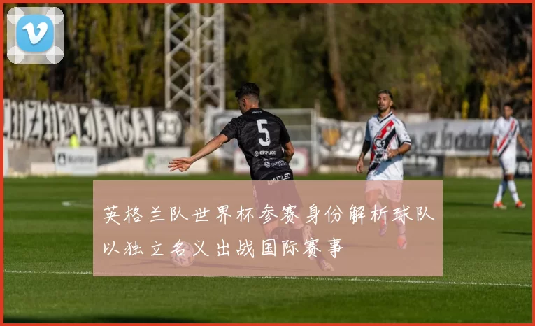 英格兰队世界杯参赛身份解析球队以独立名义出战国际赛事